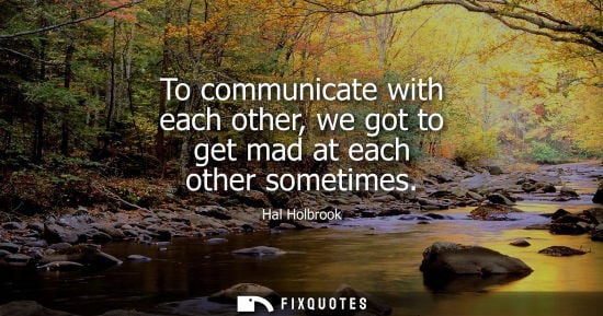 Small: To communicate with each other, we got to get mad at each other sometimes