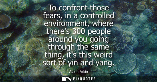 Small: To confront those fears, in a controlled environment, where theres 300 people around you going through 