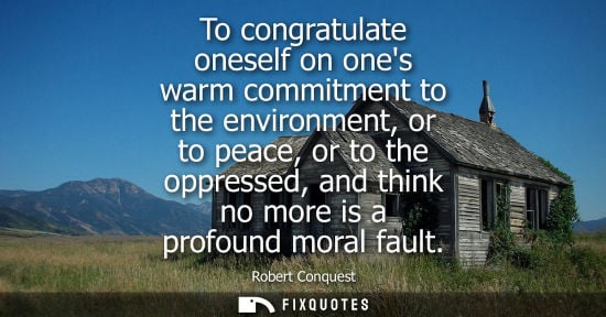 Small: Robert Conquest - To congratulate oneself on ones warm commitment to the environment, or to peace, or to the o