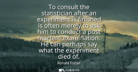 Small: To consult the statistician after an experiment is finished is often merely to ask him to conduct a post morte