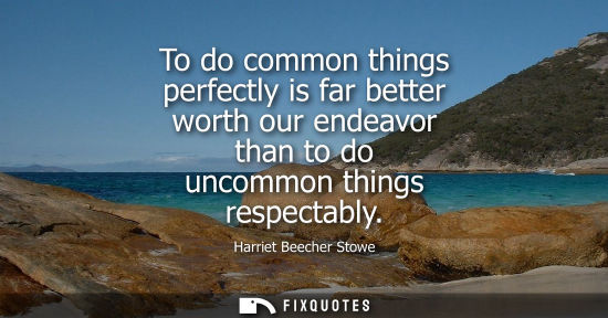 Small: To do common things perfectly is far better worth our endeavor than to do uncommon things respectably