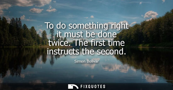 Small: To do something right it must be done twice. The first time instructs the second