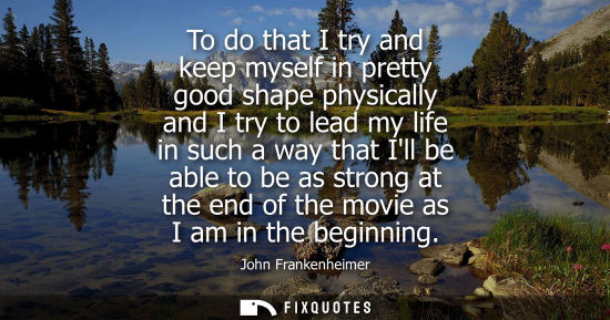 Small: To do that I try and keep myself in pretty good shape physically and I try to lead my life in such a wa