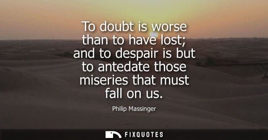 Small: To doubt is worse than to have lost and to despair is but to antedate those miseries that must fall on 
