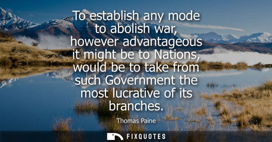 Small: To establish any mode to abolish war, however advantageous it might be to Nations, would be to take fro