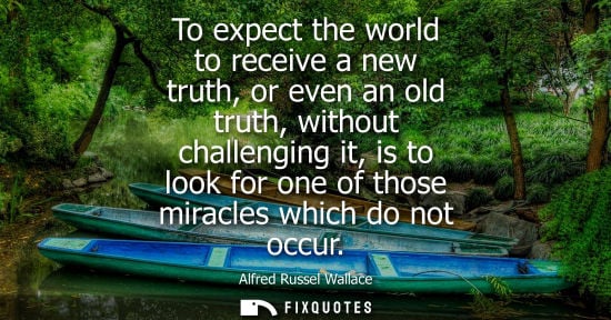 Small: To expect the world to receive a new truth, or even an old truth, without challenging it, is to look fo