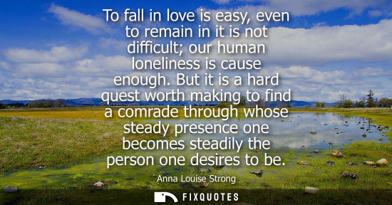 Small: To fall in love is easy, even to remain in it is not difficult our human loneliness is cause enough.