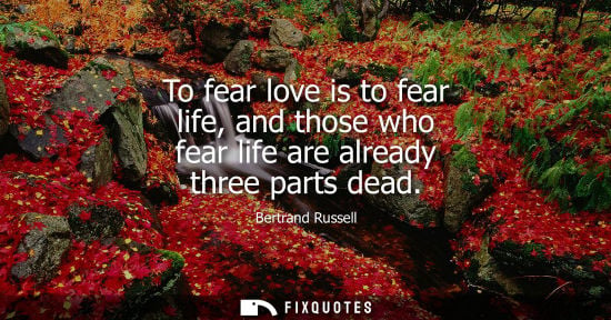 Small: To fear love is to fear life, and those who fear life are already three parts dead - Bertrand Russell