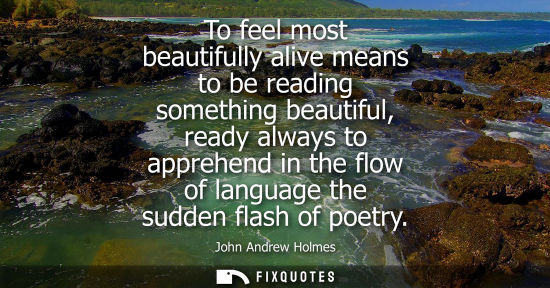 Small: To feel most beautifully alive means to be reading something beautiful, ready always to apprehend in th