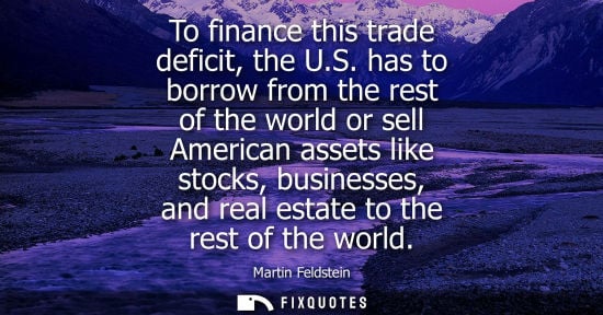 Small: To finance this trade deficit, the U.S. has to borrow from the rest of the world or sell American asset