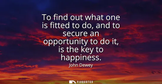 Small: To find out what one is fitted to do, and to secure an opportunity to do it, is the key to happiness