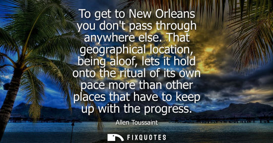 Small: To get to New Orleans you dont pass through anywhere else. That geographical location, being aloof, let