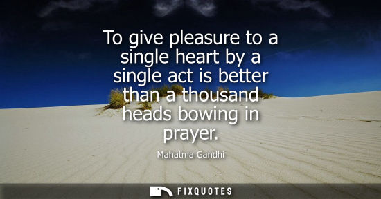 Small: To give pleasure to a single heart by a single act is better than a thousand heads bowing in prayer - Mahatma 