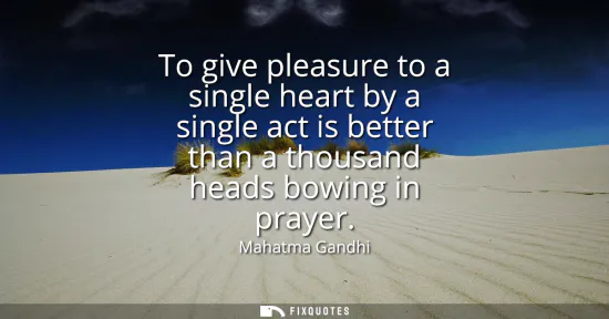Small: To give pleasure to a single heart by a single act is better than a thousand heads bowing in prayer