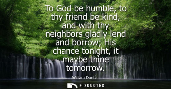 Small: To God be humble, to thy friend be kind, and with thy neighbors gladly lend and borrow His chance tonig