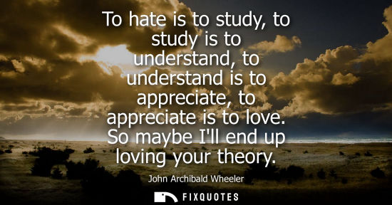 Small: To hate is to study, to study is to understand, to understand is to appreciate, to appreciate is to lov