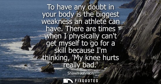 Small: To have any doubt in your body is the biggest weakness an athlete can have. There are times when I phys