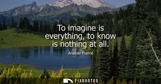 Small: Anatole France: To imagine is everything, to know is nothing at all