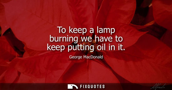 Small: To keep a lamp burning we have to keep putting oil in it