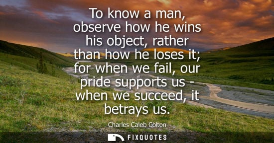 Small: To know a man, observe how he wins his object, rather than how he loses it for when we fail, our pride 
