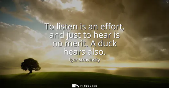 Small: To listen is an effort, and just to hear is no merit. A duck hears also