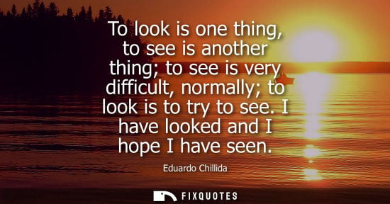 Small: To look is one thing, to see is another thing to see is very difficult, normally to look is to try to s