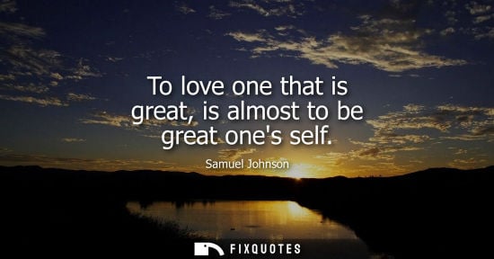 Small: To love one that is great, is almost to be great ones self