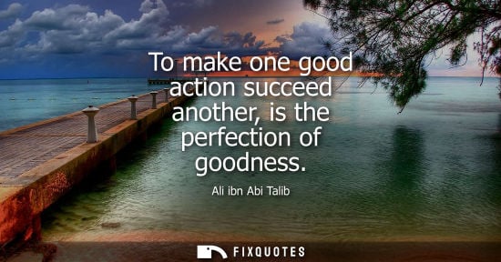 Small: To make one good action succeed another, is the perfection of goodness