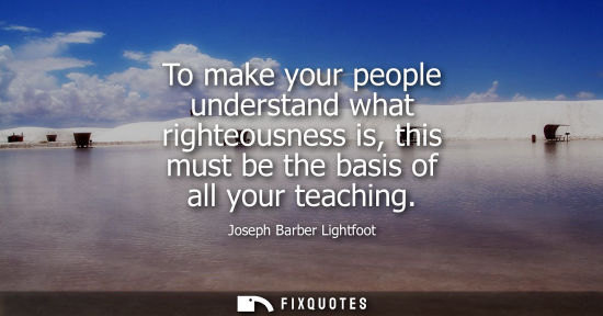 Small: To make your people understand what righteousness is, this must be the basis of all your teaching