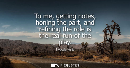 Small: To me, getting notes, honing the part, and refining the role is the real fun of the play