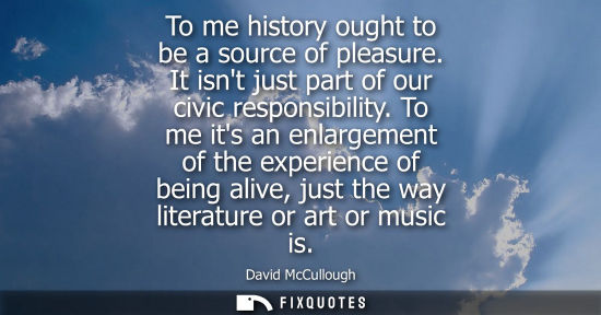 Small: To me history ought to be a source of pleasure. It isnt just part of our civic responsibility.