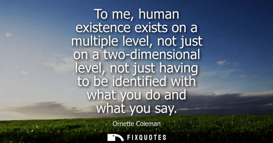 Small: To me, human existence exists on a multiple level, not just on a two-dimensional level, not just having