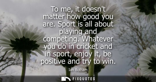 Small: To me, it doesnt matter how good you are. Sport is all about playing and competing. Whatever you do in 