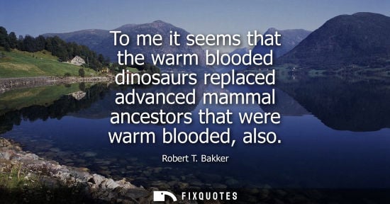 Small: To me it seems that the warm blooded dinosaurs replaced advanced mammal ancestors that were warm bloode