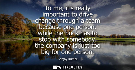 Small: To me, its really important to drive change through a team because one person, while the buck has to st