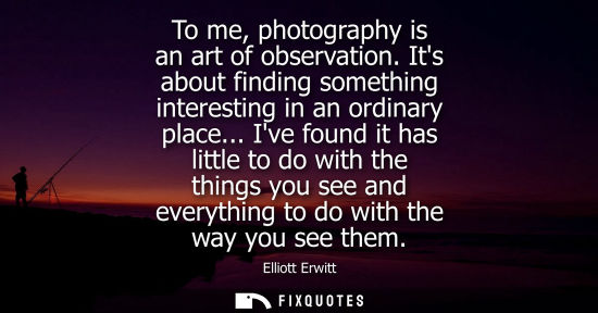 Small: To me, photography is an art of observation. Its about finding something interesting in an ordinary pla