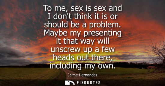 Small: To me, sex is sex and I dont think it is or should be a problem. Maybe my presenting it that way will unscrew 