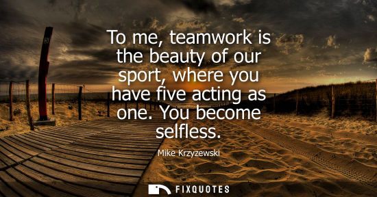 Small: To me, teamwork is the beauty of our sport, where you have five acting as one. You become selfless