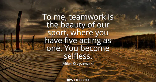 Small: To me, teamwork is the beauty of our sport, where you have five acting as one. You become selfless