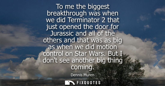 Small: To me the biggest breakthrough was when we did Terminator 2 that just opened the door for Jurassic and 