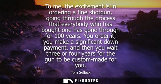 Small: To me, the excitement is in ordering a fine shotgun, going through the process that everybody who has b