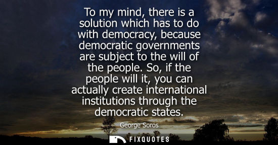 Small: To my mind, there is a solution which has to do with democracy, because democratic governments are subject to 