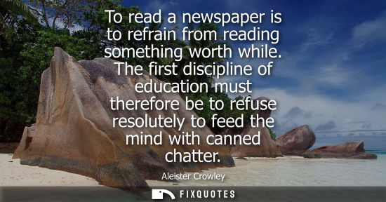 Small: To read a newspaper is to refrain from reading something worth while. The first discipline of education