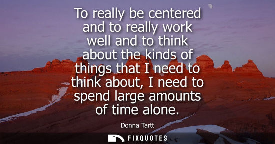 Small: To really be centered and to really work well and to think about the kinds of things that I need to thi