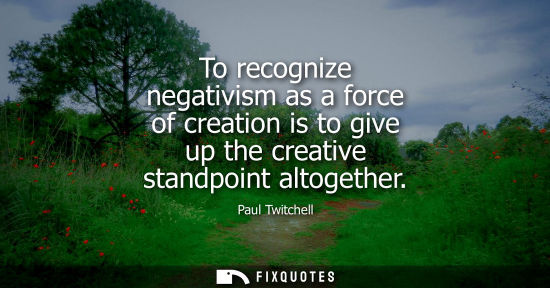 Small: To recognize negativism as a force of creation is to give up the creative standpoint altogether