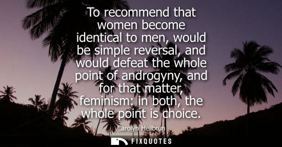 Small: To recommend that women become identical to men, would be simple reversal, and would defeat the whole p