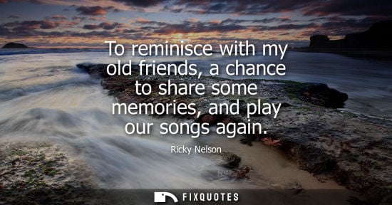 Small: To reminisce with my old friends, a chance to share some memories, and play our songs again