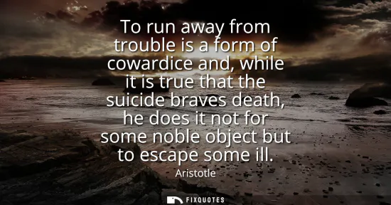 Small: To run away from trouble is a form of cowardice and, while it is true that the suicide braves death, he does i