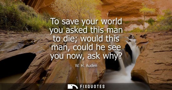 Small: W. H. Auden: To save your world you asked this man to die would this man, could he see you now, ask why?
