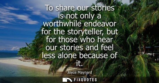 Small: To share our stories is not only a worthwhile endeavor for the storyteller, but for those who hear our 